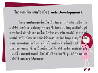 โครงงำนพัฒนำเครื่องมือ (ToolsDevelopment)
โครงงำนพัฒนำเครื่องมือ เป็นโครงงานเพื่อพัฒนาเรื่องมือ
มาใช้ช่วยสร้างงานประยุกต์ต่างๆ ซึ่งโดยส่วนใหญ่จะเป็นในรูป
ซอฟต์แวร์ ตัวอย่างของเครื่องมือช่วยงาน เช่น ซอฟต์แวร์วาดรูป
ซอฟต์แวร์พิมพ์งาน ซอฟต์แวร์ช่วยการมองวัตถุในมุมต่างๆ เป็นต้น
สาหรับซอฟต์แวร์เพื่อการพิมพ์งานนั้นสร้างขึ้นเป็นโปรแกรม
ประมวลผลภาษา ซึ่งจะเป็นเครื่องมือให้เราใช้งานในงานพิมพ์ต่างๆ
บนเครื่องคอมพิวเตอร์เป็นไปได้โดยง่าย ซึ่งรูปที่ได้สามารถ
นาไปใช้งานต่างๆ ได้มากมาย
 