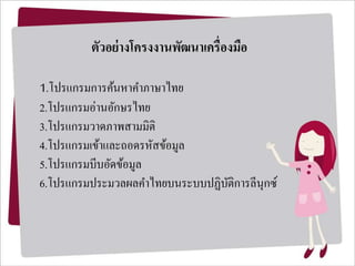 ตัวอย่ำงโครงงำนพัฒนำเครื่องมือ
1.โปรแกรมการค้นหาคาภาษาไทย
2.โปรแกรมอ่านอักษรไทย
3.โปรแกรมวาดภาพสามมิติ
4.โปรแกรมเข้าและถอดรหัสข้อมูล
5.โปรแกรมบีบอัดข้อมูล
6.โปรแกรมประมวลผลคาไทยบนระบบปฏิบัติการลีนุกซ์
 