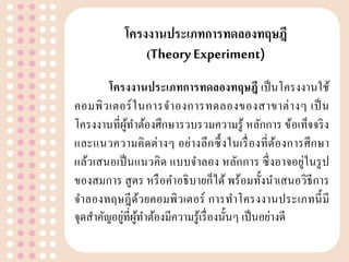โครงงำนประเภทกำรทดลองทฤษฎี
(Theory Experiment)
โครงงำนประเภทกำรทดลองทฤษฎี เป็นโครงงานใช้
คอมพิวเตอร์ในการจาองการทดลองของสาขาต่างๆ เป็น
โครงงานที่ผู้ทาต้องศึกษารวบรวมความรู้ หลักการ ข้อเท็จจริง
และแนวความคิดต่างๆ อย่างลึกซึ้งในเรื่องที่ต้องการศึกษา
แล้วเสนอเป็นแนวคิด แบบจาลอง หลักการ ซึ่งอาจอยู่ในรูป
ของสมการ สูตร หรือคาอธิบายก็ได้ พร้อมทั้งนาเสนอวิธีการ
จาลองทฤษฎีด้วยคอมพิวเตอร์ การทาโครงงานประเภทนี้มี
จุดสาคัญอยู่ที่ผู้ทาต้องมีความรู้เรื่องนั้นๆ เป็นอย่างดี
 