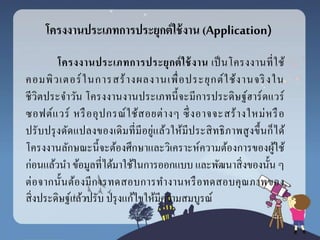 โครงงำนประเภทกำรประยุกต์ใช้งำน (Application)
โครงงำนประเภทกำรประยุกต์ใช้งำน เป็นโครงงานที่ใช้
คอมพิวเตอร์ในการสร้างผลงานเพื่อประยุกต์ใช้งานจริงใน
ชีวิตประจาวัน โครงงานงานประเภทนี้จะมีการประดิษฐ์ฮาร์ดแวร์
ซอฟต์แวร์ หรืออุปกรณ์ใช้สอยต่างๆ ซึ่งอาจจะสร้างใหม่หรือ
ปรับปรุงดัดแปลงของเดิมที่มีอยู่แล้วให้มีประสิทธิภาพสูงขึ้นก็ได้
โครงงานลักษณะนี้จะต้องศึกษาและวิเคราะห์ความต้องการของผู้ใช้
ก่อนแล้วนา ข้อมูลที่ได้มาใช้ในการออกแบบ และพัฒนาสิ่งของนั้น ๆ
ต่อจากนั้นต้องมีการทดสอบการทางานหรือทดสอบคุณภาพของ
สิ่งประดิษฐ์แล้วปรับ ปรุงแก้ไขให้มีความสมบูรณ์
 