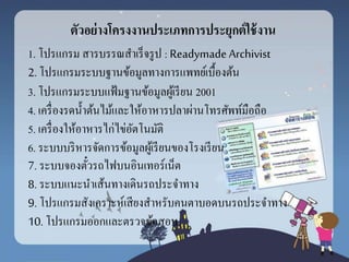 ตัวอย่ำงโครงงำนประเภทกำรประยุกต์ใช้งำน
1. โปรแกรม สารบรรณสาเร็จรูป : Readymade Archivist
2. โปรแกรมระบบฐานข้อมูลทางการแพทย์เบื้องต้น
3. โปรแกรมระบบแฟ้มฐานข้อมูลผู้เรียน 2001
4. เครื่องรดน้าต้นไม้และให้อาหารปลาผ่านโทรศัพท์มือถือ
5. เครื่องให้อาหารไก่ไข่อัตโนมัติ
6. ระบบบริหารจัดการข้อมูลผู้เรียนของโรงเรียน
7. ระบบจองตั๋วรถไฟบนอินเทอร์เน็ต
8. ระบบแนะนาเส้นทางเดินรถประจาทาง
9. โปรแกรมสังเคราะห์เสียงสาหรับคนตาบอดบนรถประจาทาง
10. โปรแกรมออกและตรวจข้อสอบ
 