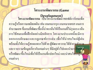 โครงงำนพัฒนำเกม(Game
Development)
โครงงำนพัฒนำเกม เป็นโครงงานพัฒนาซอฟต์แวร์เกมเพื่อ
ความรู้หรือความเพลิดเพลิน เช่น เกมหมากรุก เกมหมากฮอส เกมการ
คานวณเลข ซึ่งเกมที่พัฒนาขึ้นนี้น่าจะเน้นให้เป็นเกมที่ไม่รุนแรง เน้น
การใช้สมองเพื่อฝึกคิดอย่างมีหลักการ โครงงานประเภทนี้จะมีการ
ออกแบบลักษณะและกฎเกณฑ์การเล่น เพื่อให้น่าสนใจเก่ผู้เล่น
พร้อมทั้งให้ความรู้สอดแทรกไปด้วย ผู้พัฒนาควรจะได้ทาการสารวจ
และรวบรวมข้อมูลเกี่ยวกับเกมต่างๆ ที่มีอยู่ทั่วไปและนามาปรับปรุง
หรือพัฒนาขึ้นใหม่เพื่อให้เป็นเกมที่แปลกใหม่ และน่าสนใจแก่ผู้เล่น
เกมต่างๆ
 