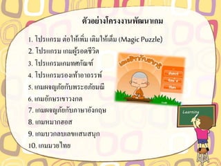 ตัวอย่ำงโครงงำนพัฒนำเกม
1. โปรแกรม ต่อให้เพิ่ม เติมให้เต็ม (Magic Puzzle)
2. โปรแกรม เกมผู้รอดชีวิต
3. โปรแกรมเกมทศกัณฑ์
4. โปรแกรมรองเท้าอาถรรพ์
5. เกมผจญภัยกับพระอภัยมณี
6. เกมอักษรเขาวงกต
7. เกมผจญภัยกับภาษาอังกฤษ
8. เกมหมากฮอส
9. เกมบวกลบเลขแสนสนุก
10. เกมมวยไทย
 