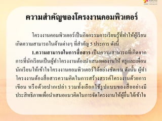 ความสาคัญของโครงงานคอมพิวเตอร์
โครงงานคอมพิวเตอร์เป็นกิจกรรมการเรียนรู้ที่ทาให้ผู้เรียน
เกิดความสามารถในด้านต่างๆ ที่สาคัญ 5 ประการ ดังนี้
1.ควำมสำมำรถในกำรสื่อสำร เป็นความสามารถที่เกิดจาก
การที่นักเรียนเป็นผู้ทาโครงงานต้องนาเสนอผลงานให้ ครูและเพื่อน
นักเรียนให้เข้าใจโครงงานคอมพิวเตอร์ได้อย่างชัดเจน ดังนั้น ผู้ทา
โครงงานต้องสื่อสารความคิดในการสร้างสรรค์โครงงานด้วยการ
เขียน หรือด้วยปากเปล่า รวมทั้งเลือกใช้รูปแบบของสื่ออย่างมี
ประสิทธิภาพเพื่อนาเสนอแนวคิดในการจัดโครงงานให้ผู้อื่นได้เข้าใจ
 