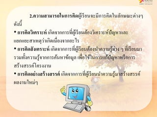2.ควำมสำมำรถในกำรคิดผู้เรียนจะมีการคิดในลักษณะต่างๆ
ดังนี้
• กำรคิดวิเครำะห์ เกิดจากการที่ผู้เรียนต้องวิเคราะห์ปัญหาและ
แยกแยะสาเหตุว่าเกิดเนื่องจากอะไร
• กำรคิดสังเครำะห์ เกิดจากการที่ผู้เรียนต้องนาความรู้ต่าง ๆ ที่เรียนมา
รวมทั้งความรู้จากการค้นหาข้อมูล เพื่อใช้ในการแก้ปัญหาหรือการ
สร้างสรรค์โครงงาน
• กำรคิดอย่ำงสร้ำงสรรค์ เกิดจากการที่ผู้เรียนนาความรู้มาสร้างสรรค์
ผลงานใหม่ๆ
 