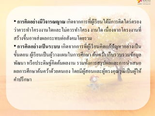 • กำรคิดอย่ำงมีวิจำรณญำณ เกิดจากการที่ผู้เรียนได้มีการคิดไตร่ตรอง
ว่าควรทาโครงงานใดและไม่ควรทาโครง งานใด เนื่องจากโครงงานที่
สร้างขึ้นอาจส่งผลกระทบต่อสังคมโดยรวม
• กำรคิดอย่ำงเป็ นระบบ เกิดจากการที่ผู้เรียนคิดแก้ปัญหาอย่างเป็น
ขั้นตอน ผู้เรียนเป็นผู้วางแผนในการศึกษา ค้นคว้า เก็บรวบรวมข้อมูล
พัฒนา หรือประดิษฐ์คิดค้นผลงาน รวมทั้งการสรุปผลและการนาเสนอ
ผลการศึกษาค้นคว้าด้วยตนเอง โดยมีผู้สอนและผู้ทรงคุณวุฒิเป็นผู้ให้
คาปรึกษา
 