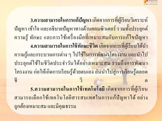 3.ควำมสำมำรถในกำรแก้ปัญหำ เกิดจากการที่ผู้เรียนวิเคราะห์
ปัญหา เข้าใจ และอธิบายปัญหาทางด้านคอมพิวเตอร์ รวมทั้งประยุกต์
ความรู้ ทักษะ และการใช้เครื่องมือที่เหมาะสมกับการแก้ไขปัญหา
4.ควำมสำมำรถในกำรใช้ทักษะชีวิต เกิดจากการที่ผู้เรียนได้นา
ความรู้และกระบวนการต่าง ๆ ไปใช้ในการพัฒนาโครงงาน และนาไป
ประยุกต์ใช้ในชีวิตประจาวันได้อย่างเหมาะสม รวมถึงการพัฒนา
โครงงาน ก่อให้เกิดการเรียนรู้ด้วยตนเอง อันนาไปสู่การเรียนรู้ตลอด
ชี วิ ต
5.ควำมสำมำรถในกำรใช้เทคโนโลยี เกิดจากการที่ผู้เรียน
สามารถเลือกใช้เทคโนโลยีสารสนเทศในการแก้ปัญหาได้ อย่าง
ถูกต้องเหมาะสม และมีคุณธรรม
 