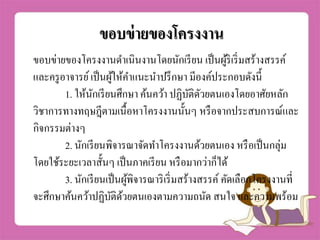 ขอบข่ำยของโครงงำน
ขอบข่ายของโครงงานดาเนินงานโดยนักเรียน เป็นผู้ริเริ่มสร้างสรรค์
และครูอาจารย์เป็นผู้ให้คาแนะนาปรึกษา มีองค์ประกอบดังนี้
1. ให้นักเรียนศึกษา ค้นคว้า ปฏิบัติดัวยตนเองโดยอาศัยหลัก
วิชาการทางทฤษฎีตามเนื้อหาโครงงานนั้นๆ หรือจากประสบการณ์และ
กิจกรรมต่างๆ
2. นักเรียนพิจารณาจัดทาโครงงานด้วยตนเอง หรือเป็นกลุ่ม
โดยใช้ระยะเวลาสั้นๆ เป็นภาคเรียน หรือมากว่าก็ได้
3. นักเรียนเป็นผู้พิจารณาริเริ่มสร้างสรรค์ คัดเลือกโครงงานที่
จะศึกษาค้นคว้าปฏิบัติด้วยตนเองตามความถนัด สนใจ และความพร้อม
 