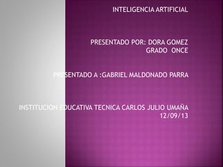 INTELIGENCIA ARTIFICIAL
PRESENTADO POR: DORA GOMEZ
GRADO ONCE
PRESENTADO A :GABRIEL MALDONADO PARRA
INSTITUCION EDUCATIVA TECNICA CARLOS JULIO UMAÑA
12/09/13
 