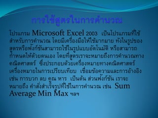 โปรแกรม Microsoft Excel 2003 เป็นโปรแกรมที่ใช้
สาหรับการคานวณ โดยมีเครื่องมือให้ใช้มากมาย ทังในรูปของ
สูตรหรือฟังก์ชันสามารถใช้ในรูปแบบอัตโนมัติ หรือสามารถ
กาหนดให้ด้วยตนเอง โดยที่สูตรเราจะหมายถึงการคานวณทาง
คณิตศาสตร์ ซึ่งประกอบด้วยเครื่องหมายทางคณิตศาสตร์
เครื่องหมายในการเปรียบเทียบ เชื่อมข้อความและการอ้างอิง
เช่น การบวก ลบ คูณ หาร เป็นต้น ส่วนฟังก์ชัน เราจะ
หมายถึง คาสั่งสาเร็จรูปที่ใช้ในการคานวณ เช่น Sum
Average Min Max ฯลฯ
 