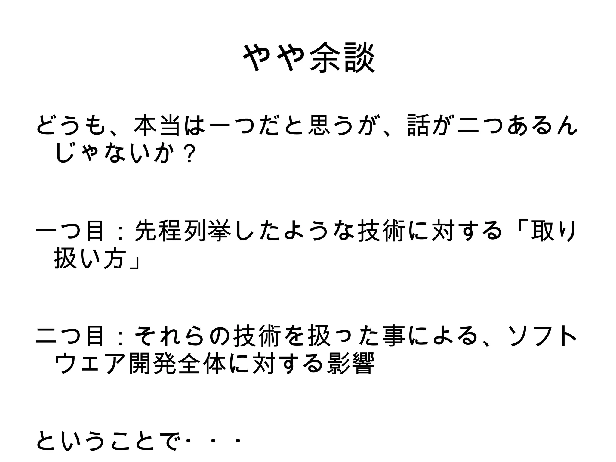やや余談
どうも、本当は一つだと思うが、話が二つあるん
じゃないか？
一つ目：先程列挙したような技術に対する「取り
扱い方」
二つ目：それらの技術を扱った事による、ソフト
ウェア開発全体に対する影響
ということで・・・
 