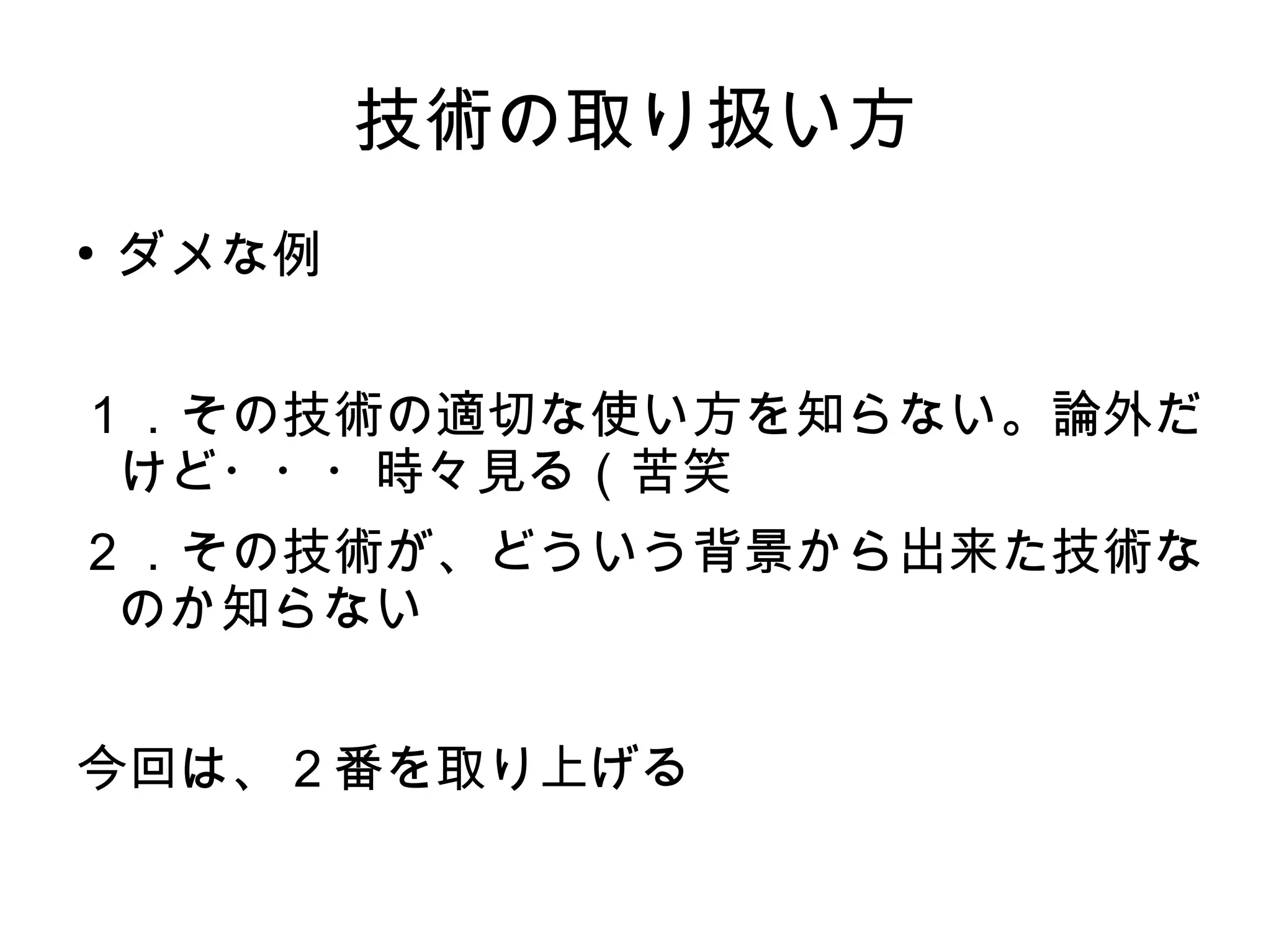 技術の取り扱い方
●
ダメな例
１．その技術の適切な使い方を知らない。論外だ
けど・・・時々見る（苦笑
２．その技術が、どういう背景から出来た技術な
のか知らない
今回は、２番を取り上げる
 