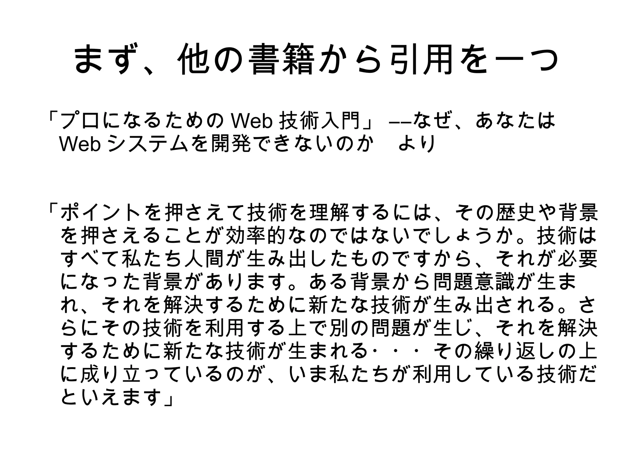 まず、他の書籍から引用を一つ
「プロになるための Web 技術入門」 ――なぜ、あなたは
Web システムを開発できないのか　より
「ポイントを押さえて技術を理解するには、その歴史や背景
を押さえることが効率的なのではないでしょうか。技術は
すべて私たち人間が生み出したものですから、それが必要
になった背景があります。ある背景から問題意識が生ま
れ、それを解決するために新たな技術が生み出される。さ
らにその技術を利用する上で別の問題が生じ、それを解決
するために新たな技術が生まれる・・・その繰り返しの上
に成り立っているのが、いま私たちが利用している技術だ
といえます」
 