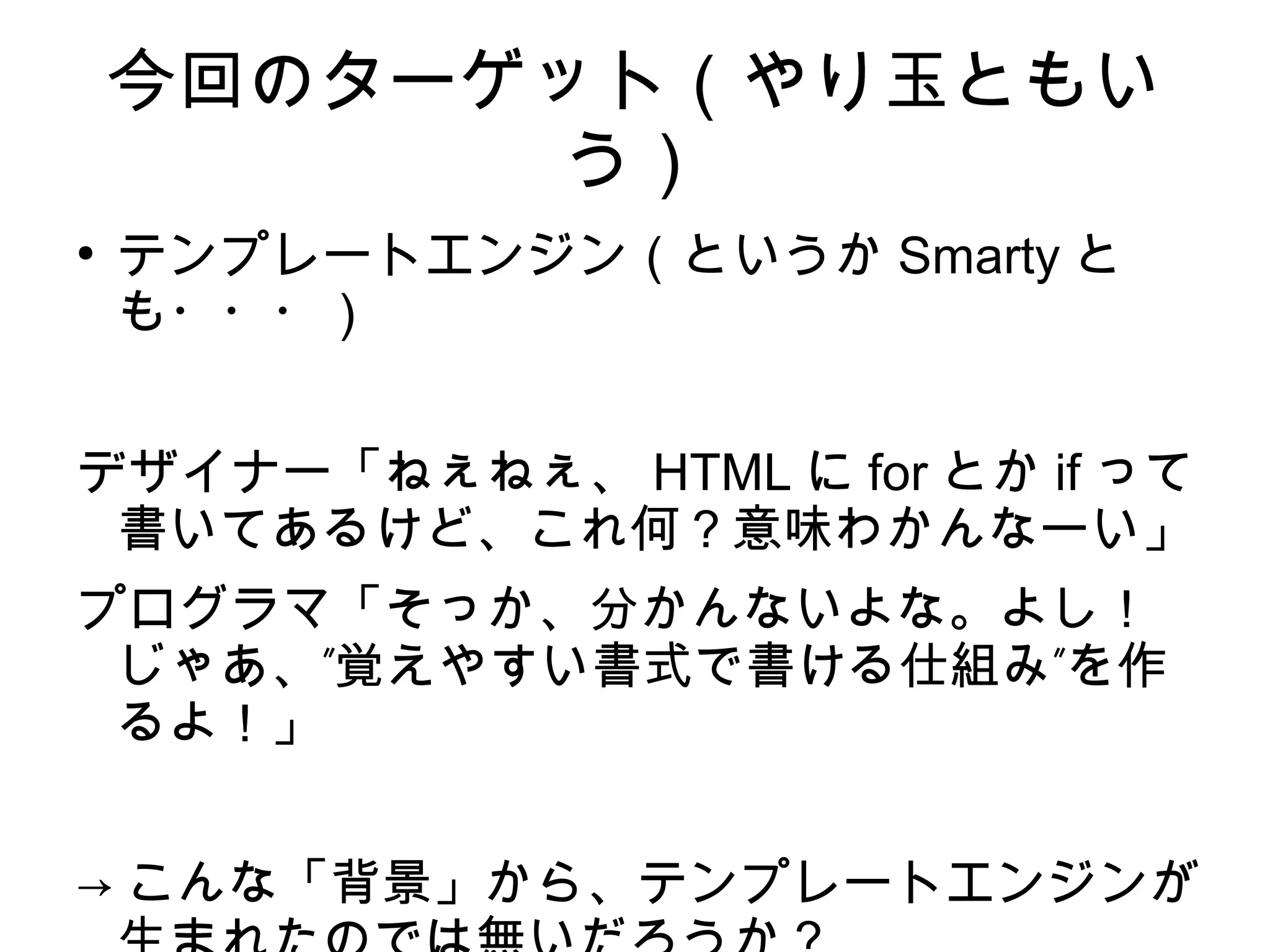 今回のターゲット（やり玉ともい
う）
●
テンプレートエンジン（というか Smarty と
も・・・）
デザイナー「ねぇねぇ、 HTML に for とか if って
書いてあるけど、これ何？意味わかんなーい」
プログラマ「そっか、分かんないよな。よし！
” ”じゃあ、 覚えやすい書式で書ける仕組み を作
るよ！」
→ こんな「背景」から、テンプレートエンジンが
 