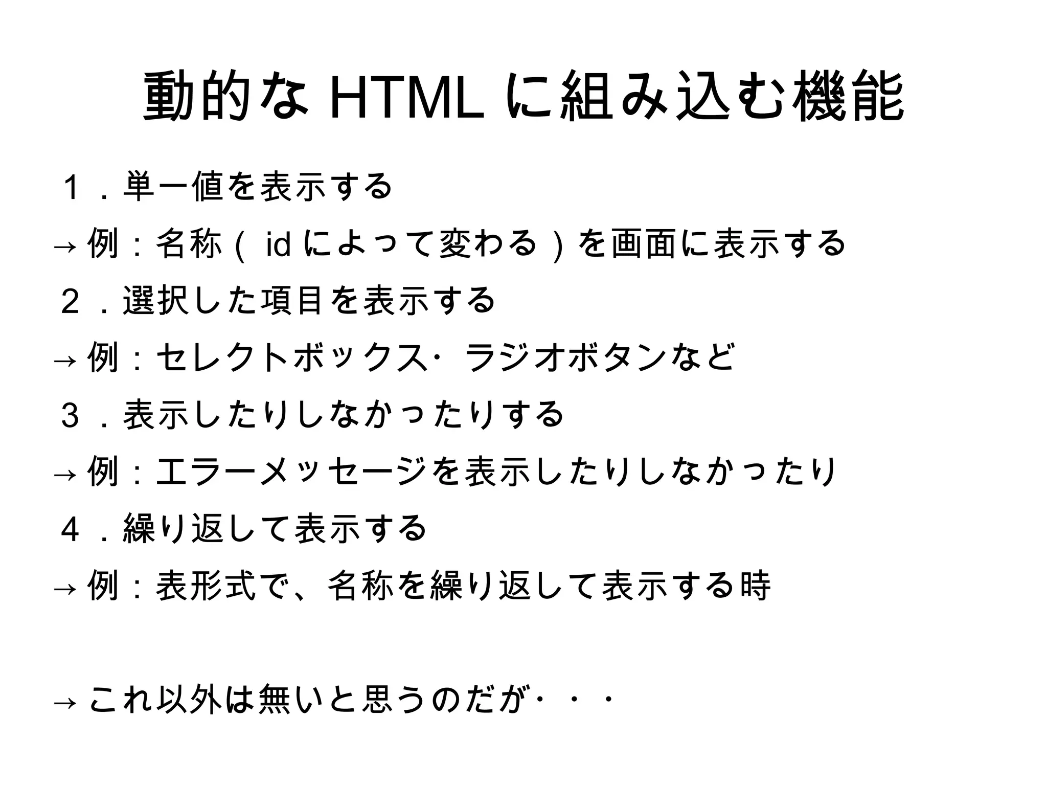 動的な HTML に組み込む機能
１．単一値を表示する
→ 例：名称（ id によって変わる）を画面に表示する
２．選択した項目を表示する
→ 例：セレクトボックス・ラジオボタンなど
３．表示したりしなかったりする
→ 例：エラーメッセージを表示したりしなかったり
４．繰り返して表示する
→ 例：表形式で、名称を繰り返して表示する時
→ これ以外は無いと思うのだが・・・
 