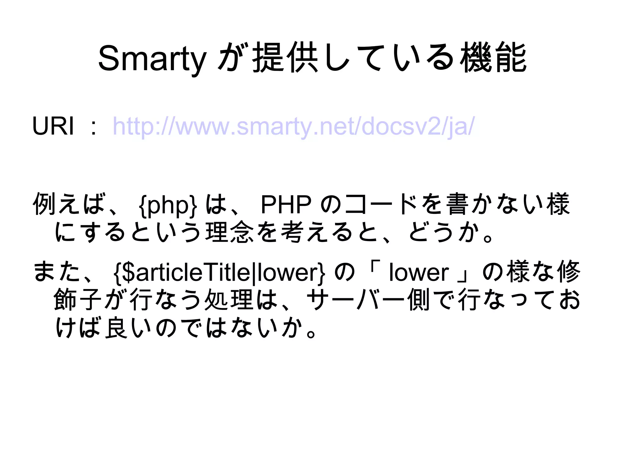 Smarty が提供している機能
URI ： http://www.smarty.net/docsv2/ja/
例えば、 {php} は、 PHP のコードを書かない様
にするという理念を考えると、どうか。
また、 {$articleTitle|lower} の「 lower 」の様な修
飾子が行なう処理は、サーバー側で行なってお
けば良いのではないか。
 