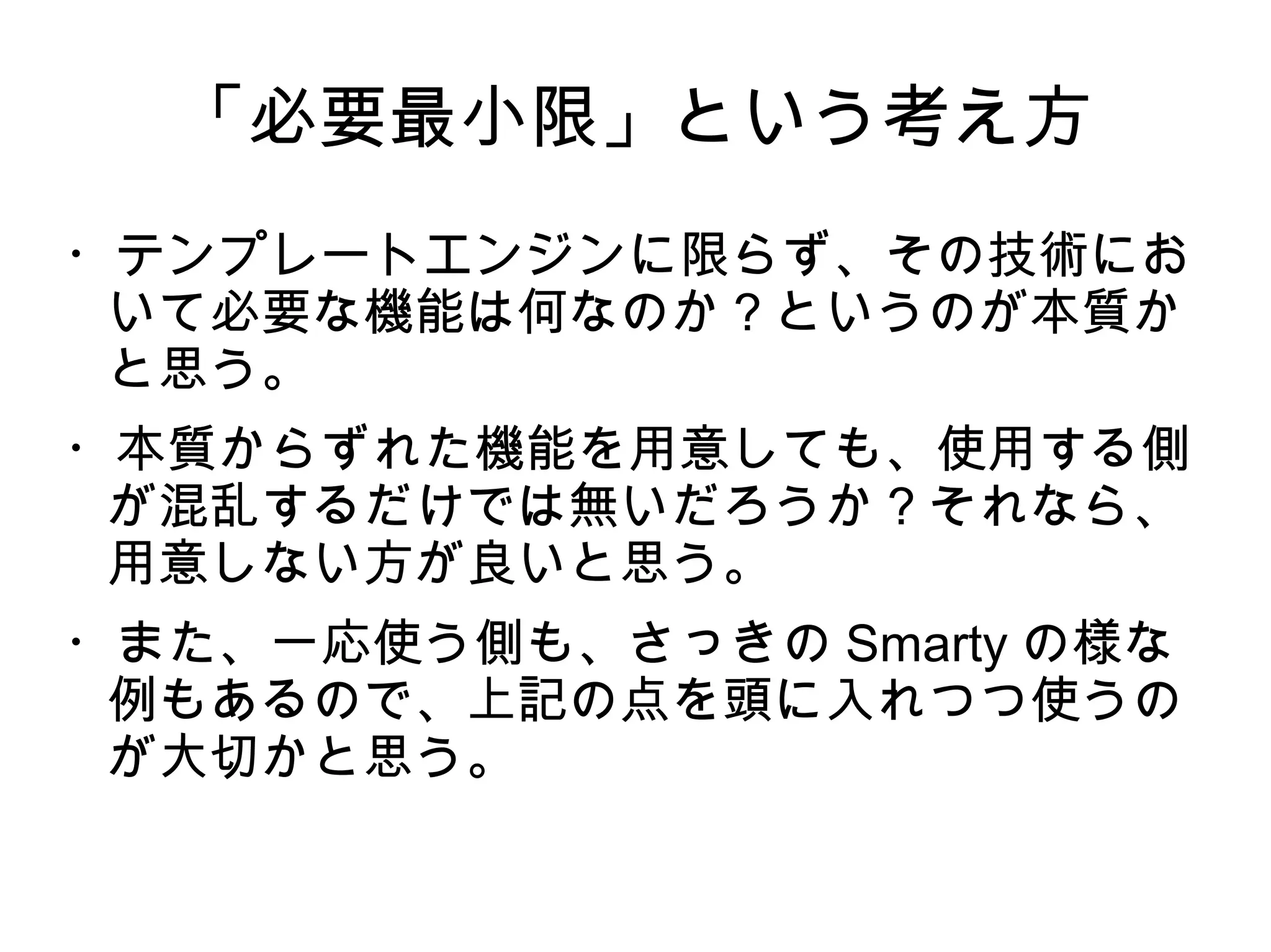 「必要最小限」という考え方
・テンプレートエンジンに限らず、その技術にお
いて必要な機能は何なのか？というのが本質か
と思う。
・本質からずれた機能を用意しても、使用する側
が混乱するだけでは無いだろうか？それなら、
用意しない方が良いと思う。
・また、一応使う側も、さっきの Smarty の様な
例もあるので、上記の点を頭に入れつつ使うの
が大切かと思う。
 