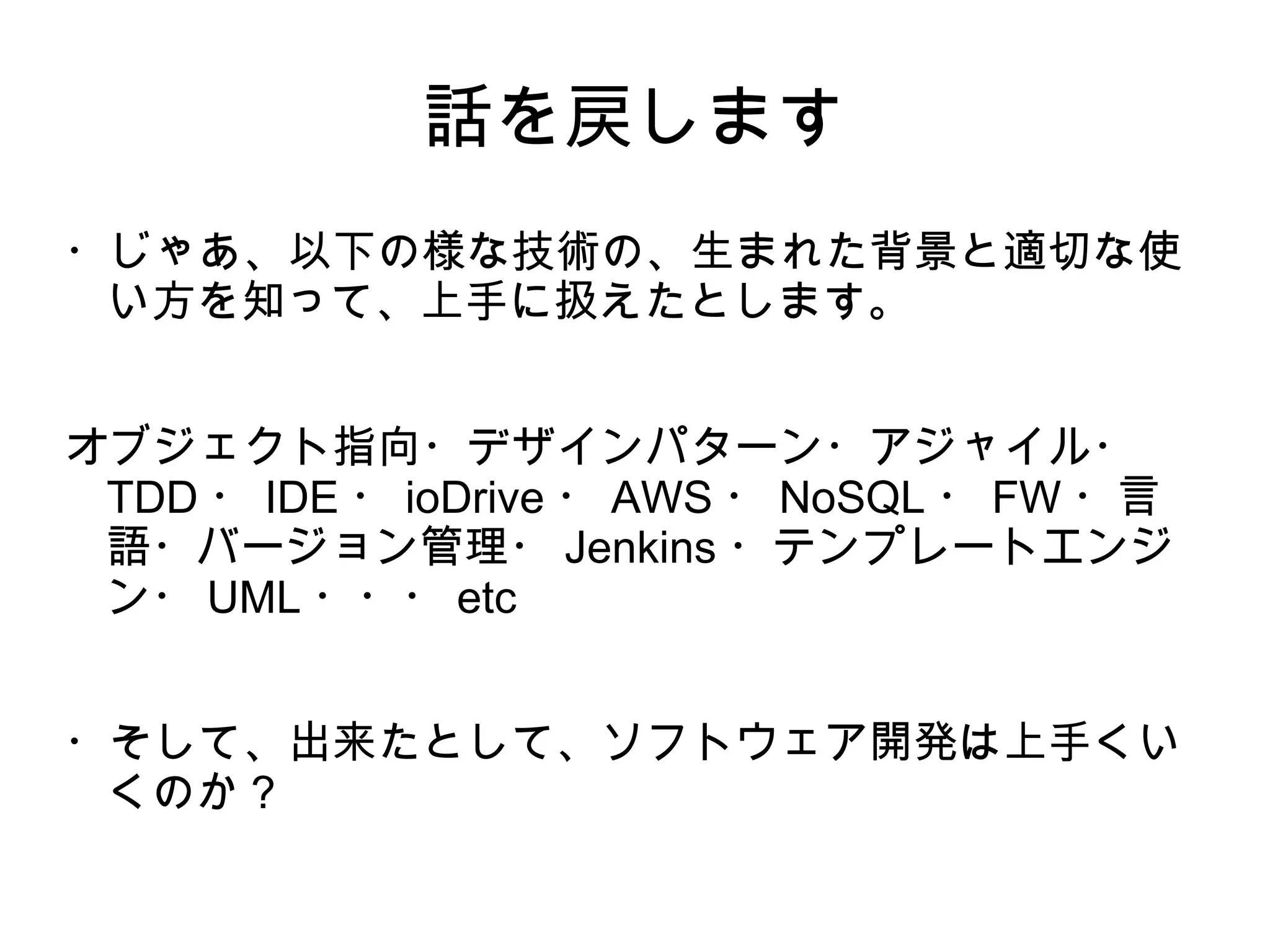 話を戻します
・じゃあ、以下の様な技術の、生まれた背景と適切な使
い方を知って、上手に扱えたとします。
オブジェクト指向・デザインパターン・アジャイル・
TDD ・ IDE ・ ioDrive ・ AWS ・ NoSQL ・ FW ・言
語・バージョン管理・ Jenkins ・テンプレートエンジ
ン・ UML ・・・ etc
・そして、出来たとして、ソフトウェア開発は上手くい
くのか？
 