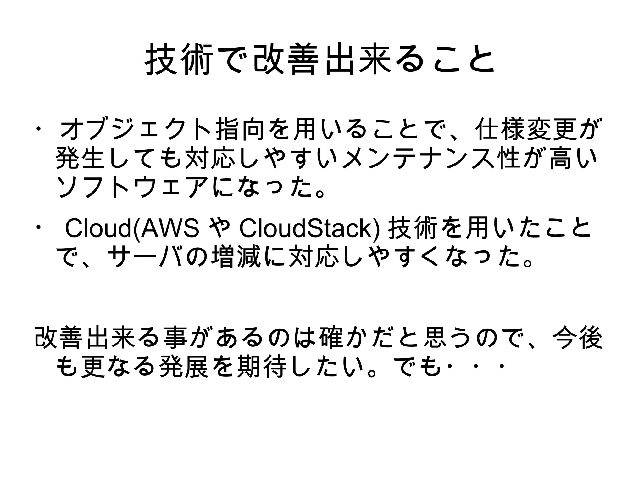 技術で改善出来ること
・オブジェクト指向を用いることで、仕様変更が
発生しても対応しやすいメンテナンス性が高い
ソフトウェアになった。
・ Cloud(AWS や CloudStack) 技術を用いたこと
で、サーバの増減に対応しやすくなった。
改善出来る事があるのは確かだと思うので、今後
も更なる発展を期待したい。でも・・・
 