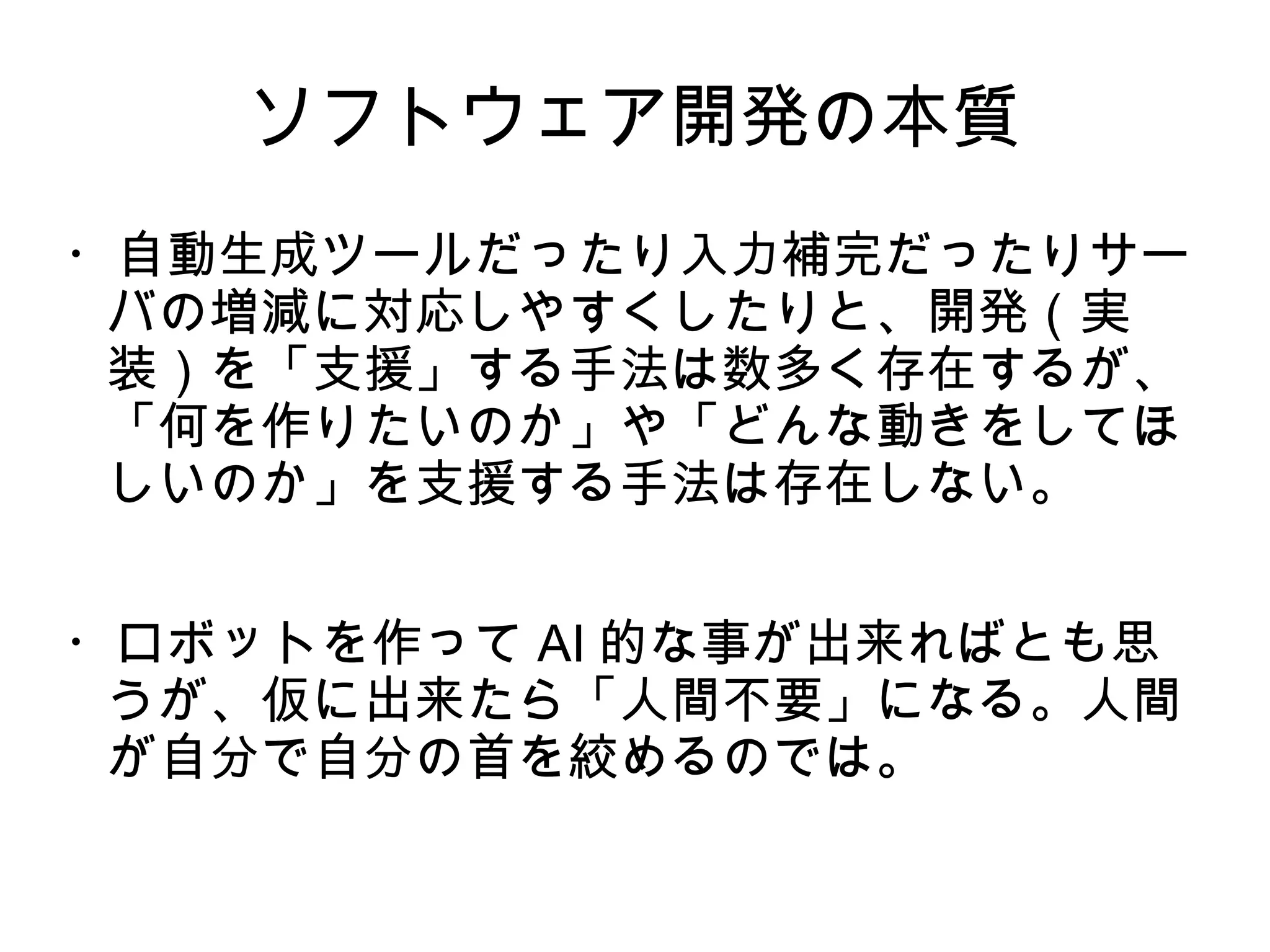 ソフトウェア開発の本質
・自動生成ツールだったり入力補完だったりサー
バの増減に対応しやすくしたりと、開発（実
装）を「支援」する手法は数多く存在するが、
「何を作りたいのか」や「どんな動きをしてほ
しいのか」を支援する手法は存在しない。
・ロボットを作って AI 的な事が出来ればとも思
うが、仮に出来たら「人間不要」になる。人間
が自分で自分の首を絞めるのでは。
 