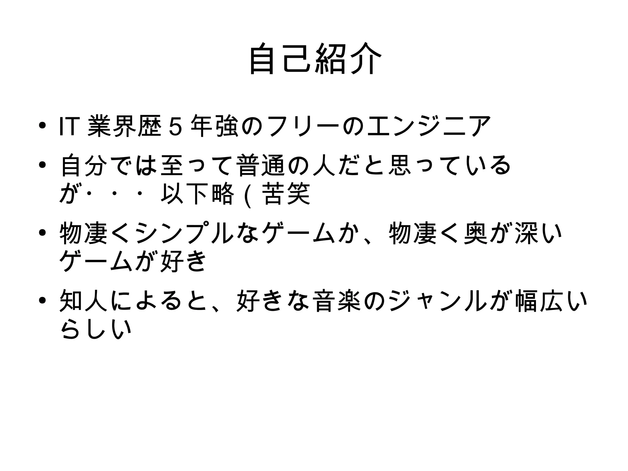自己紹介
●
IT 業界歴 5 年強のフリーのエンジニア
●
自分では至って普通の人だと思っている
が・・・以下略（苦笑
●
物凄くシンプルなゲームか、物凄く奥が深い
ゲームが好き
●
知人によると、好きな音楽のジャンルが幅広い
らしい
 