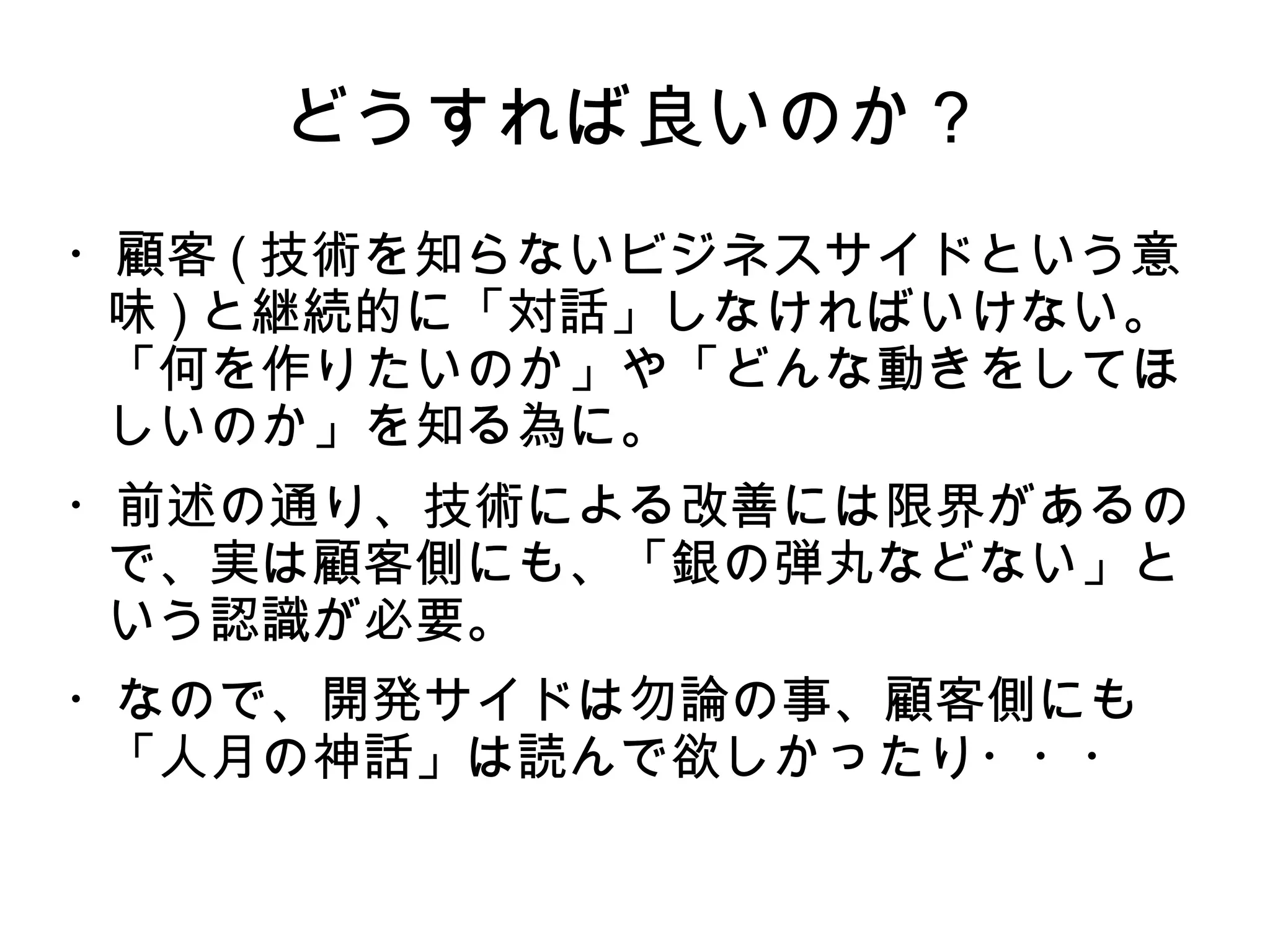どうすれば良いのか？
・顧客 ( 技術を知らないビジネスサイドという意
味 ) と継続的に「対話」しなければいけない。
「何を作りたいのか」や「どんな動きをしてほ
しいのか」を知る為に。
・前述の通り、技術による改善には限界があるの
で、実は顧客側にも、「銀の弾丸などない」と
いう認識が必要。
・なので、開発サイドは勿論の事、顧客側にも
「人月の神話」は読んで欲しかったり・・・
 