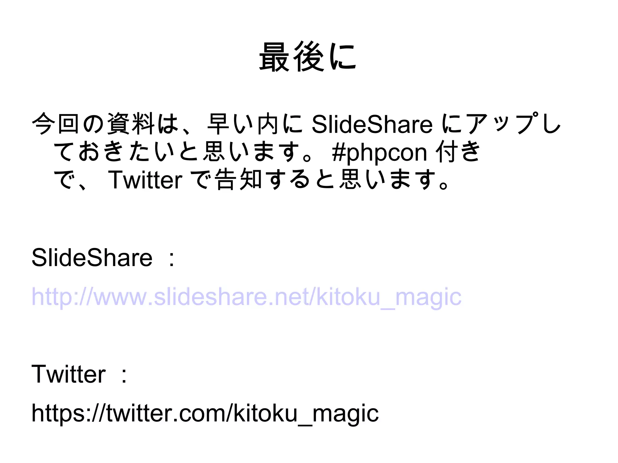 最後に
今回の資料は、早い内に SlideShare にアップし
ておきたいと思います。 #phpcon 付き
で、 Twitter で告知すると思います。
SlideShare ：
http://www.slideshare.net/kitoku_magic
Twitter ：
https://twitter.com/kitoku_magic
 