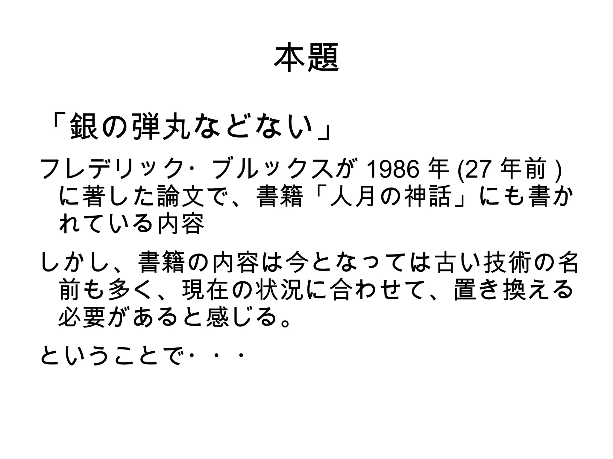 本題
「銀の弾丸などない」
フレデリック・ブルックスが 1986 年 (27 年前 )
に著した論文で、書籍「人月の神話」にも書か
れている内容
しかし、書籍の内容は今となっては古い技術の名
前も多く、現在の状況に合わせて、置き換える
必要があると感じる。
ということで・・・
 