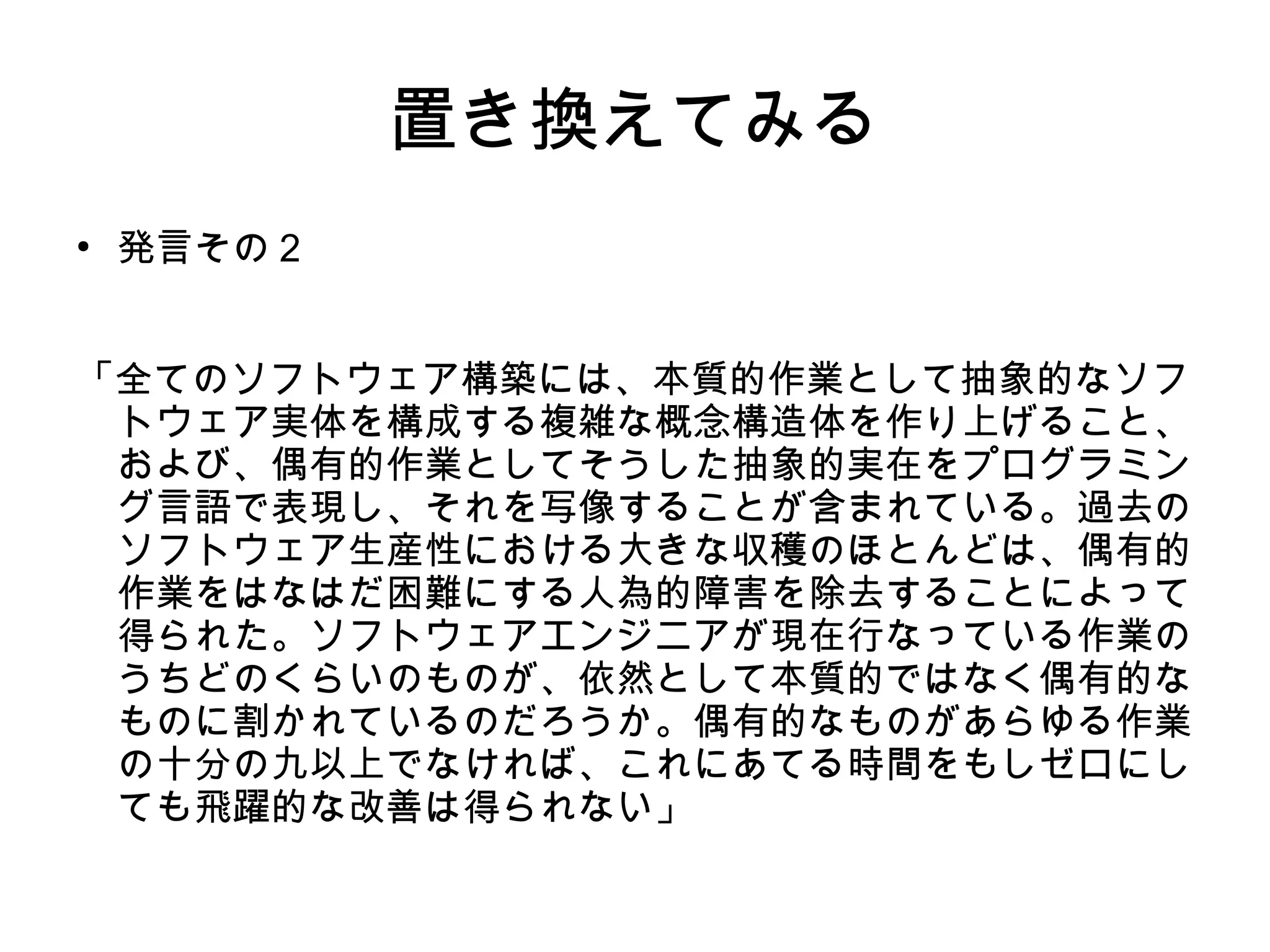置き換えてみる
●
発言その２
「全てのソフトウェア構築には、本質的作業として抽象的なソフ
トウェア実体を構成する複雑な概念構造体を作り上げること、
および、偶有的作業としてそうした抽象的実在をプログラミン
グ言語で表現し、それを写像することが含まれている。過去の
ソフトウェア生産性における大きな収穫のほとんどは、偶有的
作業をはなはだ困難にする人為的障害を除去することによって
得られた。ソフトウェアエンジニアが現在行なっている作業の
うちどのくらいのものが、依然として本質的ではなく偶有的な
ものに割かれているのだろうか。偶有的なものがあらゆる作業
の十分の九以上でなければ、これにあてる時間をもしゼロにし
ても飛躍的な改善は得られない」
 
