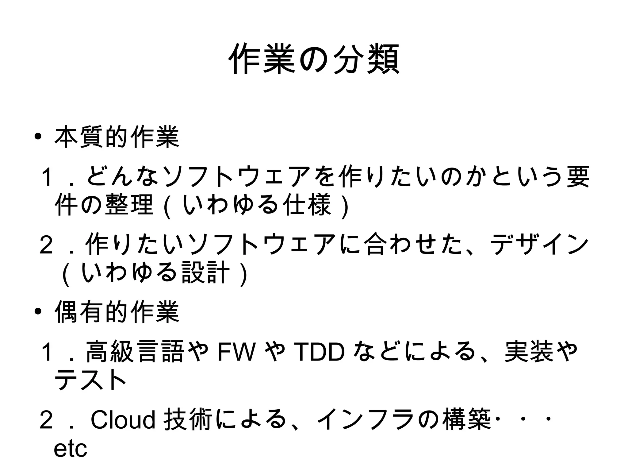 作業の分類
●
本質的作業
１．どんなソフトウェアを作りたいのかという要
件の整理（いわゆる仕様）
２．作りたいソフトウェアに合わせた、デザイン
（いわゆる設計）
●
偶有的作業
１．高級言語や FW や TDD などによる、実装や
テスト
２． Cloud 技術による、インフラの構築・・・
etc
 