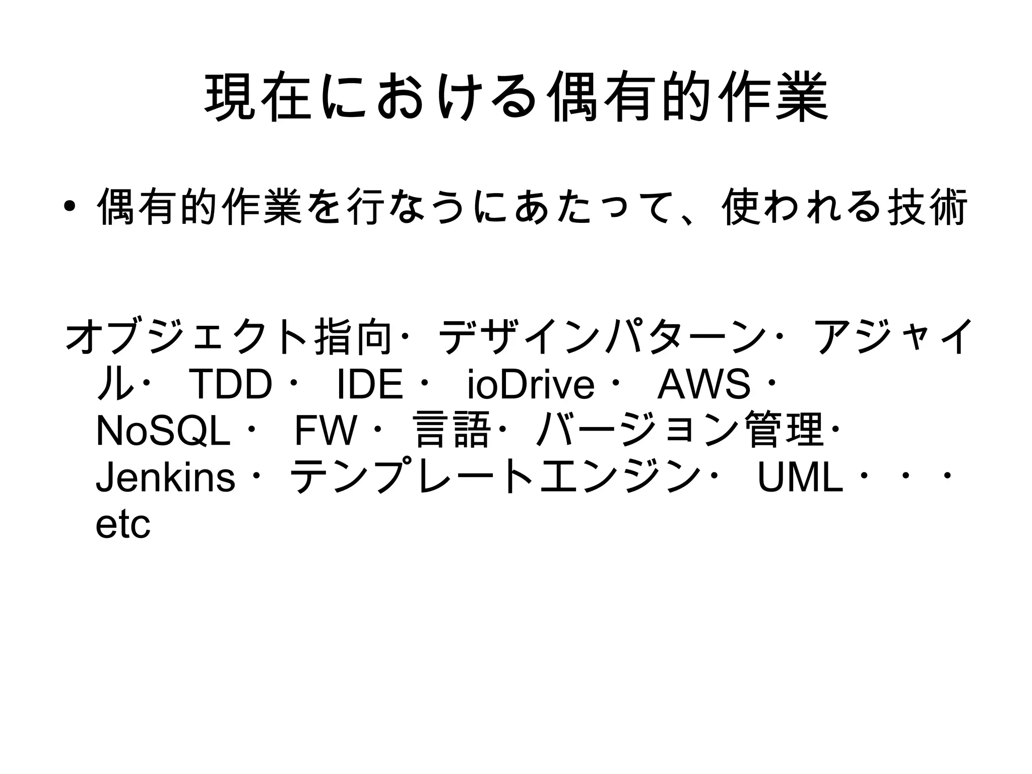 現在における偶有的作業
●
偶有的作業を行なうにあたって、使われる技術
オブジェクト指向・デザインパターン・アジャイ
ル・ TDD ・ IDE ・ ioDrive ・ AWS ・
NoSQL ・ FW ・言語・バージョン管理・
Jenkins ・テンプレートエンジン・ UML ・・・
etc
 