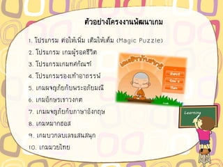 ตัวอย่างโครงงานพัฒนาเกม
1. โปรแกรม ต่อให้เพิ่ม เติมให้เต็ม (Magic Puzzle)
2. โปรแกรม เกมผู้รอดชีวิต
3. โปรแกรมเกมทศกัณฑ์
4. โปรแกรมรองเท้าอาถรรพ์
5. เกมผจญภัยกับพระอภัยมณี
6. เกมอักษรเขาวงกต
7. เกมผจญภัยกับภาษาอังกฤษ
8. เกมหมากฮอส
9. เกมบวกลบเลขแสนสนุก
10. เกมมวยไทย
 