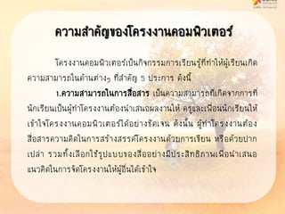 ความสาคัญของโครงงานคอมพิวเตอร์
โครงงานคอมพิวเตอร์เป็นกิจกรรมการเรียนรู้ที่ทาให้ผู้เรียนเกิด
ความสามารถในด้านต่างๆ ที่สาคัญ 5 ประการ ดังนี้
1.ความสามารถในการสื่อสาร เป็นความสามารถที่เกิดจากการที่
นักเรียนเป็นผู้ทาโครงงานต้องนาเสนอผลงานให้ ครูและเพื่อนนักเรียนให้
เข้าใจโครงงานคอมพิวเตอร์ได้อย่างชัดเจน ดังนั้น ผู้ทาโครงงานต้อง
สื่อสารความคิดในการสร้างสรรค์โครงงานด้วยการเขียน หรือด้วยปาก
เปล่า รวมทั้งเลือกใช้รูปแบบของสื่ออย่างมีประสิทธิภาพเพื่อนาเสนอ
แนวคิดในการจัดโครงงานให้ผู้อื่นได้เข้าใจ
 