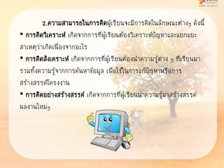 2.ความสามารถในการคิดผู้เรียนจะมีการคิดในลักษณะต่างๆ ดังนี้
• การคิดวิเคราะห์ เกิดจากการที่ผู้เรียนต้องวิเคราะห์ปัญหาและแยกแยะ
สาเหตุว่าเกิดเนื่องจากอะไร
• การคิดสังเคราะห์ เกิดจากการที่ผู้เรียนต้องนาความรู้ต่าง ๆ ที่เรียนมา
รวมทั้งความรู้จากการค้นหาข้อมูล เพื่อใช้ในการแก้ปัญหาหรือการ
สร้างสรรค์โครงงาน
• การคิดอย่างสร้างสรรค์ เกิดจากการที่ผู้เรียนนาความรู้มาสร้างสรรค์
ผลงานใหม่ๆ
 