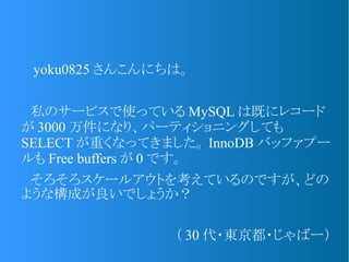 　 yoku0825 さんこんにちは。
　私のサービスで使っている MySQL は既にレコード
が 3000 万件になり、パーティショニングしても
SELECT が重くなってきました。 InnoDB バッファプー
ルも Free buffers が 0 です。
　そろそろスケールアウトを考えているのですが、どの
ような構成が良いでしょうか？
（ 30 代・東京都・じゃばー）
 