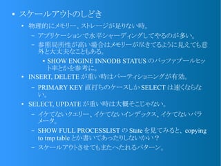 ●
スケールアウトのしどき
●
物理的にメモリー、ストレージが足りない時。
&ndash; アプリケーションで水平シャーディングしてやるのが多い。
&ndash; 参照局所性が高い場合はメモリーが尽きてるように見えても意
外と大丈夫なこともある。
● SHOW ENGINE INNODB STATUS のバッファプールヒッ
ト率とかを参考に。
● INSERT, DELETE が重い時はパーティショニングが有効。
&ndash; PRIMARY KEY 直打ちのケースしか SELECT は速くならな
い。
● SELECT, UPDATE が重い時は大概そこじゃない。
&ndash; イケてないクエリー、イケてないインデックス、イケてないパラ
メータ。
&ndash; SHOW FULL PROCESSLIST の State を見てみると、 copying
to tmp table とか書いてあったりしないかい？
&ndash; スケールアウトさせてもまたへたれるパターン。
 