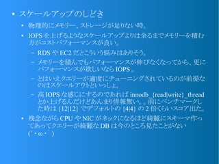 ●
スケールアップのしどき
●
物理的にメモリー、ストレージが足りない時。
● IOPS を上げるようなスケールアップよりは余るまでメモリーを積む
方がコストパフォーマンスが良い。
&ndash; RDS や EC2 だとこういう悩みはありそう。
&ndash; メモリーを積んでもパフォーマンスが伸びなくなってから、更に
パフォーマンスが欲しいなら IOPS 。
&ndash; とはいえクエリーが適度にチューニングされているのが前提な
のはスケールアウトといっしょ。
&ndash; 高 IOPS な感じにするのであれば innodb_{read|write}_thread
とか上げるんだけどあんまり情報無い。。前にベンチマークし
た時は {12|12} でデフォルトの {4|4} の 2 倍くらいスコア出た。
● 残念ながら CPU や NIC がネックになるほど綺麗にスキーマ作っ
てあってクエリーが綺麗な DB は今のところ見たことがない
(&acute; ･ &omega; ･｀ )
 