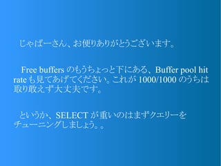 　じゃばーさん、お便りありがとうございます。
　 Free buffers のもうちょっと下にある、 Buffer pool hit
rate も見てあげてください。これが 1000/1000 のうちは
取り敢えず大丈夫です。
　というか、 SELECT が重いのはまずクエリーを
チューニングしましょう。。
 