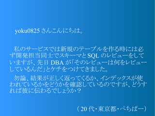 　 yoku0825 さんこんにちは。
　私のサービスでは新規のテーブルを作る時には必
ず開発担当同士でスキーマと SQL のレビューをして
いますが、先日 DBA が「そのレビューは何をレビュー
しているんだ」とケチをつけてきました。
　勿論、結果が正しく返ってくるか、インデックスが使
われているかをどうかを確認しているのですが、どうす
れば彼に伝わるでしょうか？
（ 20 代・東京都・ぺちぱー）
 