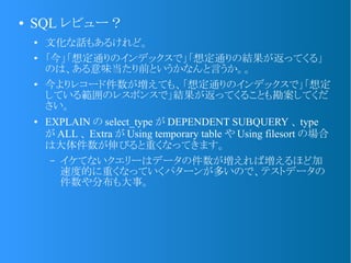 ● SQL レビュー？
● 文化な話もあるけれど。
● 「今」「想定通りのインデックスで」「想定通りの結果が返ってくる」
のは、ある意味当たり前というかなんと言うか。。
●
今よりレコード件数が増えても、「想定通りのインデックスで」「想定
している範囲のレスポンスで」結果が返ってくることも勘案してくだ
さい。
● EXPLAIN の select_type が DEPENDENT SUBQUERY 、 type
が ALL 、 Extra が Using temporary table や Using filesort の場合
は大体件数が伸びると重くなってきます。
&ndash; イケてないクエリーはデータの件数が増えれば増えるほど加
速度的に重くなっていくパターンが多いので、テストデータの
件数や分布も大事。
 