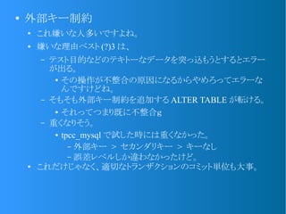 ●
外部キー制約
●
これ嫌いな人多いですよね。
● 嫌いな理由ベスト (?)3 は、
&ndash; テスト目的などのテキトーなデータを突っ込もうとするとエラー
が出る。
●
その操作が不整合の原因になるからやめろってエラーな
んですけどね。
&ndash; そもそも外部キー制約を追加する ALTER TABLE が転ける。
●
それってつまり既に不整合ｇ
&ndash; 重くなりそう。
● tpcc_mysql で試した時には重くなかった。
&ndash; 外部キー > セカンダリキー > キーなし
&ndash; 誤差レベルしか違わなかったけど。
●
これだけじゃなく、適切なトランザクションのコミット単位も大事。
 