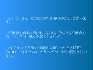 　じゃばーさん、たびたびのお便りありがとうございま
す。
　不整合を自動で解消するよりも、そもそも不整合を
起こしにくい仕組みを導入しましょう。
　というかまず不整合徹底的に直さないと ALTER
TABLE できませんので何というか一緒に頑張りましょ
う orz
 