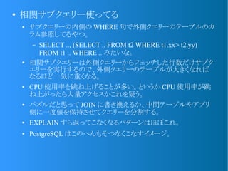 ●
相関サブクエリー使ってる
● サブクエリーの内側の WHERE 句で外側クエリーのテーブルのカ
ラム参照してるやつ。
&ndash; SELECT .., (SELECT .. FROM t2 WHERE t1.xx> t2.yy)
FROM t1 .. WHERE .. みたいな。
●
相関サブクエリーは外側クエリーからフェッチした行数だけサブク
エリーを実行するので、外側クエリーのテーブルが大きくなれば
なるほど一気に重くなる。
● CPU 使用率を跳ね上げることが多い。というか CPU 使用率が跳
ね上がったら大量アクセスかこれを疑う。
● パズルだと思って JOIN に書き換えるか、中間テーブルやアプリ
側に一度値を保持させてクエリーを分割する。
● EXPLAIN すら返ってこなくなるパターンはほぼこれ。
● PostgreSQL はこのへんもそつなくこなすイメージ。
 