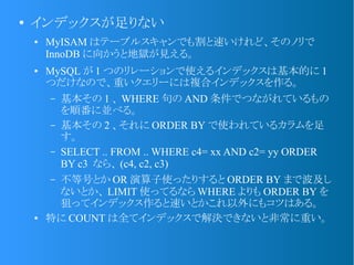 ●
インデックスが足りない
● MyISAM はテーブルスキャンでも割と速いけれど、そのノリで
InnoDB に向かうと地獄が見える。
● MySQL が 1 つのリレーションで使えるインデックスは基本的に 1
つだけなので、重いクエリーには複合インデックスを作る。
&ndash; 基本その 1 、 WHERE 句の AND 条件でつながれているもの
を順番に並べる。
&ndash; 基本その 2 、それに ORDER BY で使われているカラムを足
す。
&ndash; SELECT .. FROM .. WHERE c4= xx AND c2= yy ORDER
BY c3 なら、 (c4, c2, c3)
&ndash; 不等号とか OR 演算子使ったりすると ORDER BY まで波及し
ないとか、 LIMIT 使ってるなら WHERE よりも ORDER BY を
狙ってインデックス作ると速いとかこれ以外にもコツはある。
● 特に COUNT は全てインデックスで解決できないと非常に重い。
 