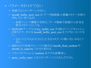 ●
パラメータがイケてない
●
体感ではこのパターン少ない。
● innodb_buffer_pool_size は データ格納量 か搭載メモリー全体の
75% くらい突っ込む。
&ndash; 仮想マシンで構築する時は、データ格納予想量の 1.35 倍を
割当メモリーにしてる。
● MyISAM テーブルは key_buffer_size や OS のページキャッシュ
を使うので、その分 innodb_buffer_pool_size を下げないといけな
い。
&ndash; なるべくどちらか片方にした方がメモリーの奪い合いがなくて
良し。
● SSD などの高速ストレージの場合は innodb_flush_method や
innodb_io_capacity でかなり変わる。
● マウントオプションに noatime 足すのも結構効く。
● query_cache_type= 1 はこのパターンに入るんだろうか。
 