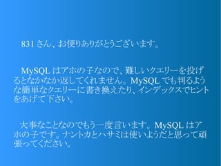　 831 さん、お便りありがとうございます。
　 MySQL はアホの子なので、難しいクエリーを投げ
るとなかなか返してくれません。 MySQL でも判るよう
な簡単なクエリーに書き換えたり、インデックスでヒント
をあげて下さい。
　大事なことなのでもう一度言います。 MySQL はア
ホの子です。ナントカとハサミは使いようだと思って頑
張ってください。
 