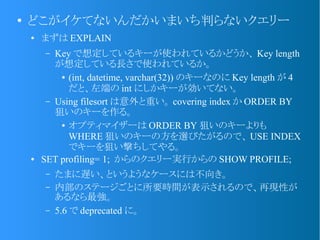 ●
どこがイケてないんだかいまいち判らないクエリー
● まずは EXPLAIN
&ndash; Key で想定しているキーが使われているかどうか、 Key length
が想定している長さで使われているか。
● (int, datetime, varchar(32)) のキーなのに Key length が 4
だと、左端の int にしかキーが効いてない。
&ndash; Using filesort は意外と重い。 covering index か ORDER BY
狙いのキーを作る。
● オプティマイザーは ORDER BY 狙いのキーよりも
WHERE 狙いのキーの方を選びたがるので、 USE INDEX
でキーを狙い撃ちしてやる。
● SET profiling= 1; からのクエリー実行からの SHOW PROFILE;
&ndash; たまに遅い、というようなケースには不向き。
&ndash; 内部のステージごとに所要時間が表示されるので、再現性が
あるなら最強。
&ndash; 5.6 で deprecated に。
 