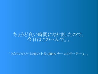 ちょうど良い時間になりましたので、
今日はこのへんで。。
` となりのひと ' は俺の上長 (DBA チームのリーダー ) 。。
 