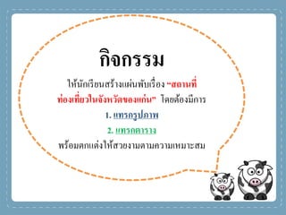 กิจกรรม
ให้นักเรียนสร้างแผ่นพับเรื่อง “สถานที่
ท่องเที่ยวในจังหวัดของแก่น” โดยต้องมีการ
1. แทรกรูปภาพ
2. แทรกตาราง
พร้อมตกแต่งให้สวยงามตามความเหมาะสม
 