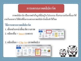 การแทรกภาพคลิปอาร์ต
ภาพคลิปอาร์ต เป็นภาพสาเร็จรูปที่มีอยู่ในโปรแกรม ซึ่งสามารถเรียกขึ้นมาใช้
งานในเอกสารได้ทันทีซึ่งการแทรกภาพคลิปอาร์ตนั้นทาได้โดย
วิธีการแทรกภาพคลิปอาร์ต
1. เลือกตาแหน่งที่จะจัดวางภาพ
2. คลิกแท็บ > Insert (แทรก)
3. คลิกเลือก > Clip Art (ภาพตัดปะ)
 